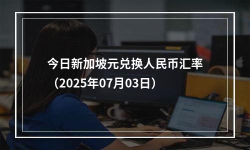今日新加坡元兑换人民币汇率（2025年07月03日）