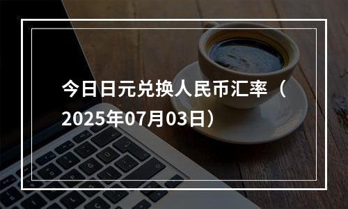 今日日元兑换人民币汇率（2025年07月03日）