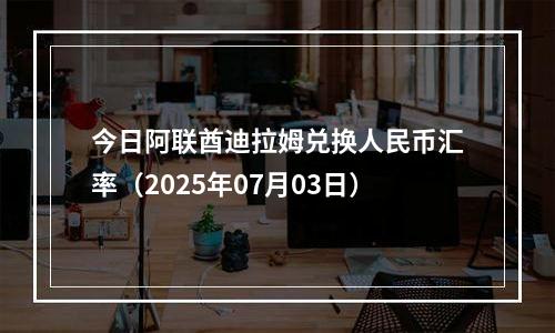 今日阿联酋迪拉姆兑换人民币汇率（2025年07月03日）